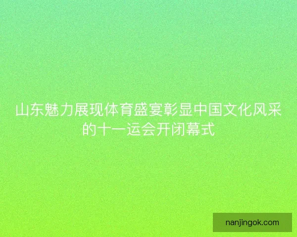 山东魅力展现体育盛宴彰显中国文化风采的十一运会开闭幕式