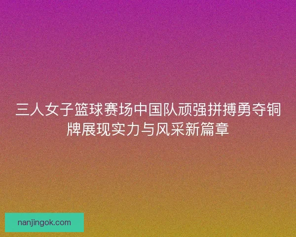 三人女子篮球赛场中国队顽强拼搏勇夺铜牌展现实力与风采新篇章