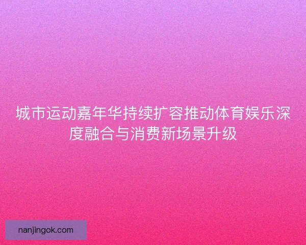 城市运动嘉年华持续扩容推动体育娱乐深度融合与消费新场景升级 城市运动嘉年华持续扩容推动体育娱乐深度融合与消费新场景升级
